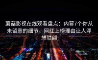 蘑菇影视在线观看盘点：内幕7个你从未留意的细节，网红上榜理由让人浮想联翩