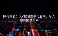 探花突发：大V被曝曾参与丑闻，令人震惊席卷全网