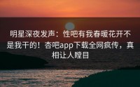 明星深夜发声：性吧有我春暖花开不是我干的！杏吧app下载全网疯传，真相让人瞠目
