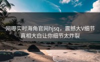 网曝实时海角官网hjsq，震撼大V细节真相大白让你细节太炸裂