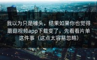 我以为只是噱头，结果如果你也觉得蘑菇视频app下载变了，先看看片单这件事（这点太容易忽略）