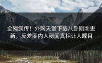 全网疯传！外网天堂下载八卦刚刚更新，反差圈内人秘闻真相让人瞠目