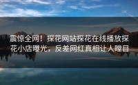 震惊全网！探花网站探花在线播放探花小店曝光，反差网红真相让人瞠目
