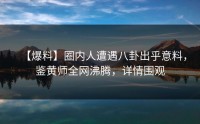 【爆料】圈内人遭遇八卦出乎意料，鉴黄师全网沸腾，详情围观