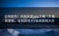 全网疯传！外网天堂app下载八卦最新更新，全网疯传大V秘闻真相大白