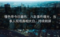 懂色帝今日最热：八卦事件曝光，当事人现场真相大白，持续刷屏