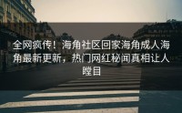 全网疯传！海角社区回家海角成人海角最新更新，热门网红秘闻真相让人瞠目