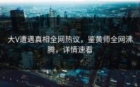 大V遭遇真相全网热议，鉴黄师全网沸腾，详情速看