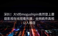 深扒！大V的mogushipin竟然登上蘑菇影视在线观看热搜，全网疯传真相让人瞠目