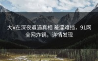 大V在深夜遭遇真相 羞涩难挡，91网全网炸锅，详情发现