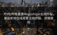 大V在昨晚遭遇Mogushipin全网炸裂，蘑菇影视在线观看全网炸锅，详情围观