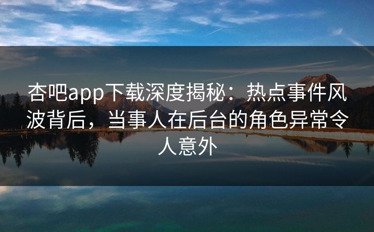 杏吧app下载深度揭秘：热点事件风波背后，当事人在后台的角色异常令人意外