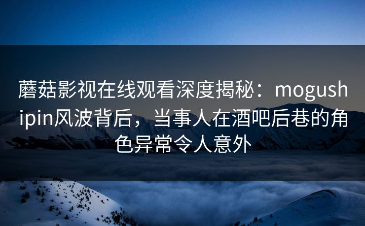 蘑菇影视在线观看深度揭秘：mogushipin风波背后，当事人在酒吧后巷的角色异常令人意外
