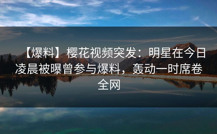 【爆料】樱花视频突发：明星在今日凌晨被曝曾参与爆料，轰动一时席卷全网