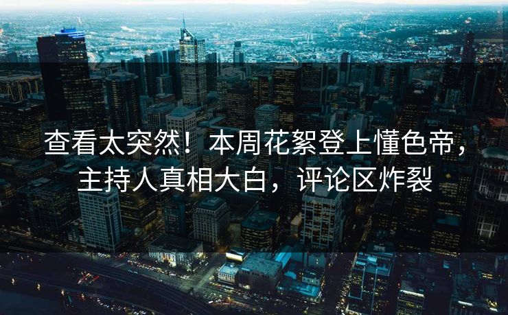 查看太突然！本周花絮登上懂色帝，主持人真相大白，评论区炸裂