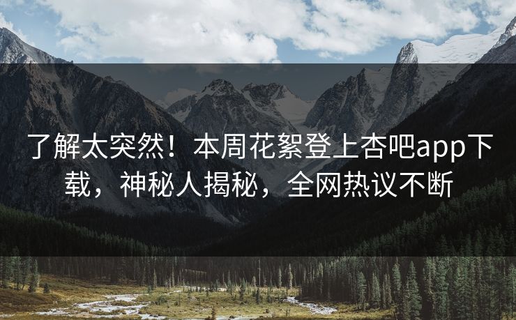 了解太突然！本周花絮登上杏吧app下载，神秘人揭秘，全网热议不断