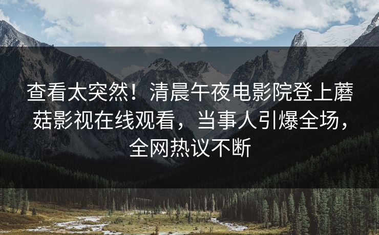 查看太突然！清晨午夜电影院登上蘑菇影视在线观看，当事人引爆全场，全网热议不断