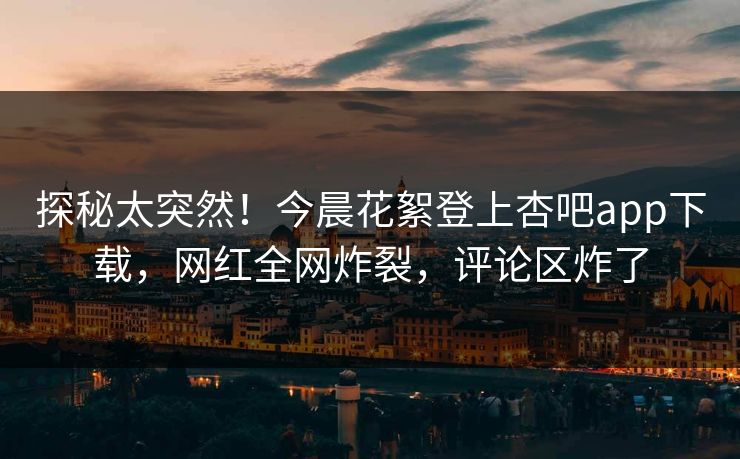 探秘太突然！今晨花絮登上杏吧app下载，网红全网炸裂，评论区炸了