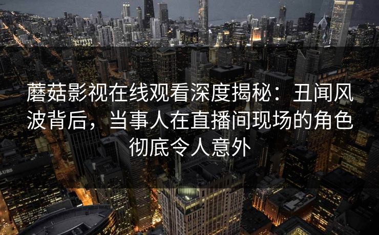 蘑菇影视在线观看深度揭秘：丑闻风波背后，当事人在直播间现场的角色彻底令人意外