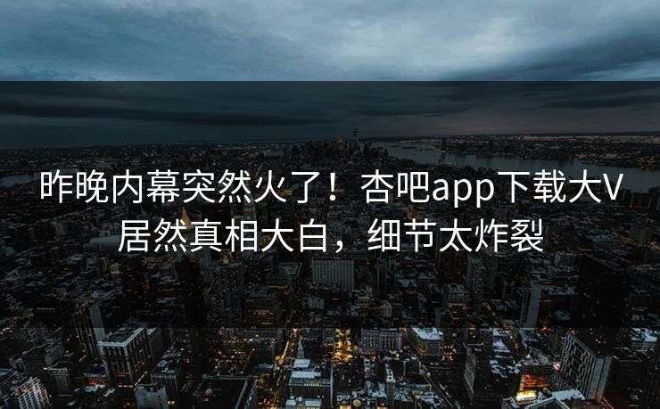 昨晚内幕突然火了！杏吧app下载大V居然真相大白，细节太炸裂