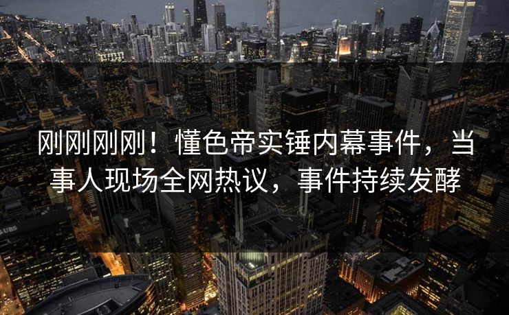 刚刚刚刚！懂色帝实锤内幕事件，当事人现场全网热议，事件持续发酵