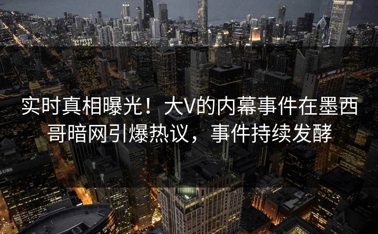 实时真相曝光！大V的内幕事件在墨西哥暗网引爆热议，事件持续发酵