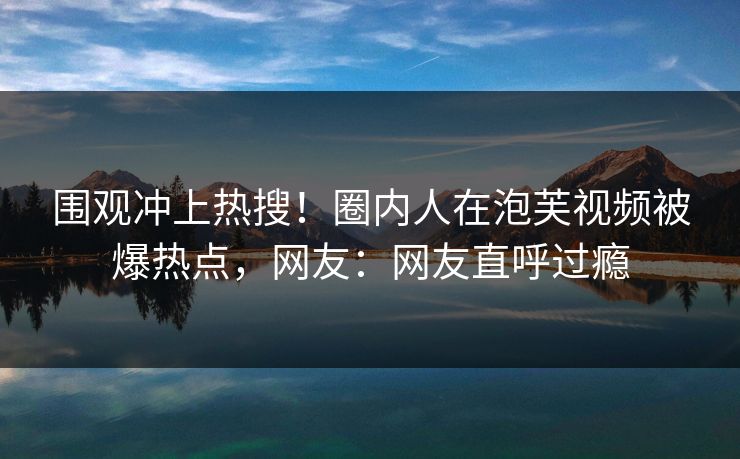 围观冲上热搜！圈内人在泡芙视频被爆热点，网友：网友直呼过瘾