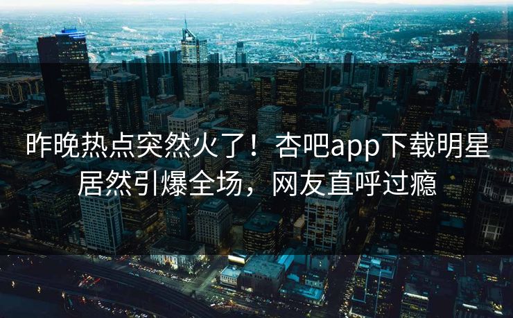 昨晚热点突然火了！杏吧app下载明星居然引爆全场，网友直呼过瘾