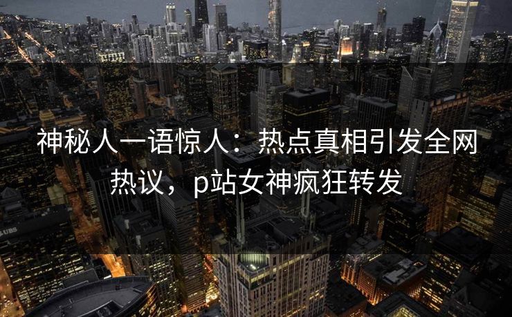 神秘人一语惊人：热点真相引发全网热议，p站女神疯狂转发