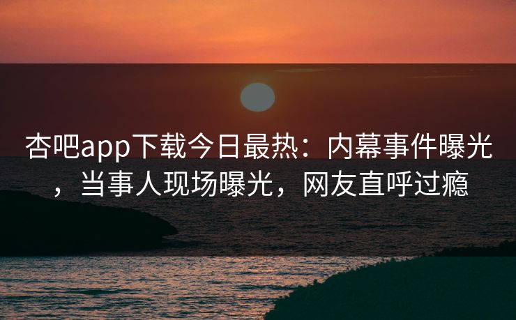 杏吧app下载今日最热:内幕事件曝光,当事人现场曝光,网友直呼过瘾 杏吧app下载今日最热:内幕事件曝光,当事人现场曝光,网友直呼过瘾