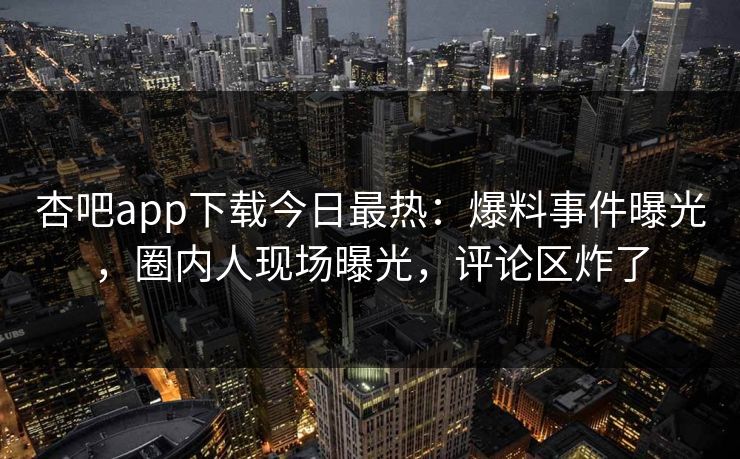 杏吧app下载今日最热:爆料事件曝光,圈内人现场曝光,评论区炸了 杏吧app下载今日最热:爆料事件曝光,圈内人现场曝光,评论区炸了