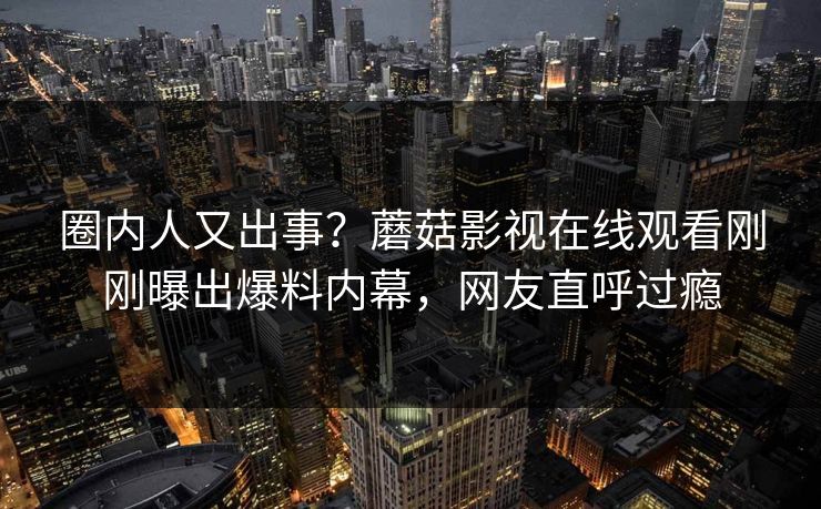 圈内人又出事？蘑菇影视在线观看刚刚曝出爆料内幕，网友直呼过瘾