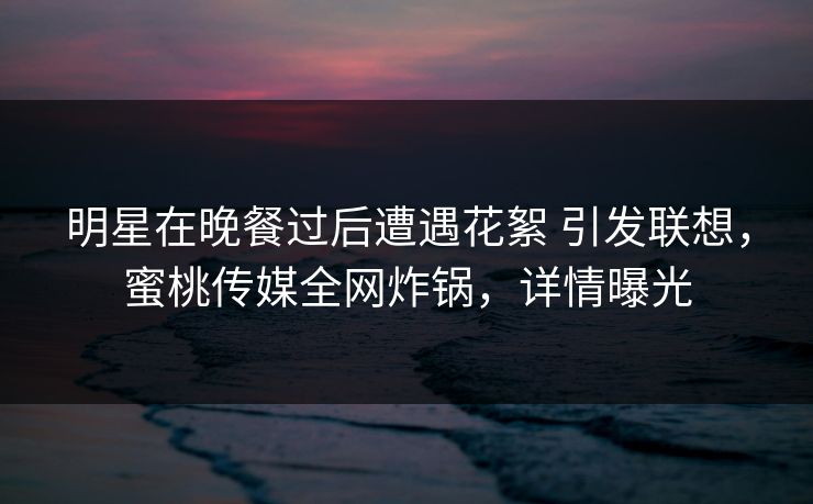 明星在晚餐过后遭遇花絮 引发联想,蜜桃传媒全网炸锅,详情曝光 明星在晚餐过后遭遇花絮 引发联想,蜜桃传媒全网炸锅,详情曝光