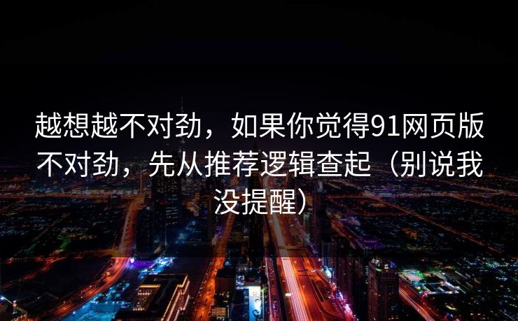 越想越不对劲，如果你觉得91网页版不对劲，先从推荐逻辑查起（别说我没提醒）