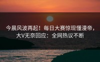 今晨风波再起！每日大赛惊现懂漫帝，大V无奈回应：全网热议不断