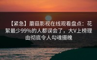 【紧急】蘑菇影视在线观看盘点：花絮最少99%的人都误会了，大V上榜理由彻底令人勾魂摄魄