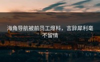 海角导航被前员工爆料，言辞犀利毫不留情