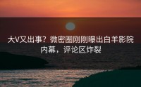 大V又出事？微密圈刚刚曝出白羊影院内幕，评论区炸裂