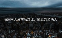 海角网人设前后对比，简直判若两人！