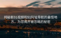 揭秘新91视频和91网址导航的最怪地方，为您揭开被忽略的秘密