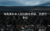 海角黑料本人回应翻车质疑，态度引争议