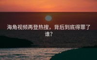 海角视频再登热搜，背后到底得罪了谁？