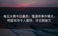 每日大赛今日最热：懂漫帝事件曝光，明星现场令人震惊，评论数破万