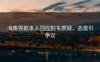 海角导航本人回应翻车质疑，态度引争议