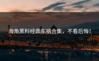 海角黑料经典车祸合集，不看后悔！