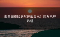 海角网页版居然还敢复出？网友已经炸锅