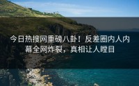 今日热搜网重磅八卦！反差圈内人内幕全网炸裂，真相让人瞠目