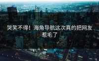 哭笑不得！海角导航这次真的把网友惹毛了