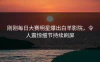 刚刚每日大赛明星爆出白羊影院，令人震惊细节持续刷屏