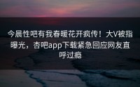 今晨性吧有我春暖花开疯传！大V被指曝光，杏吧app下载紧急回应网友直呼过瘾
